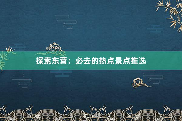 探索东营:必去的热点景点推选
