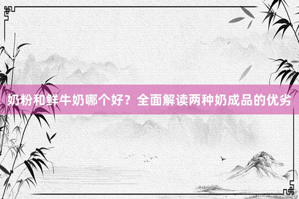 奶粉和鲜牛奶哪个好?全面解读两种奶成品的优劣